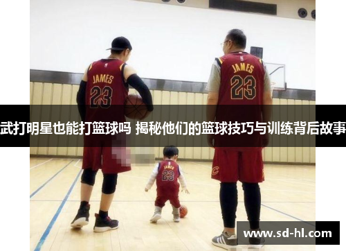 武打明星也能打篮球吗 揭秘他们的篮球技巧与训练背后故事