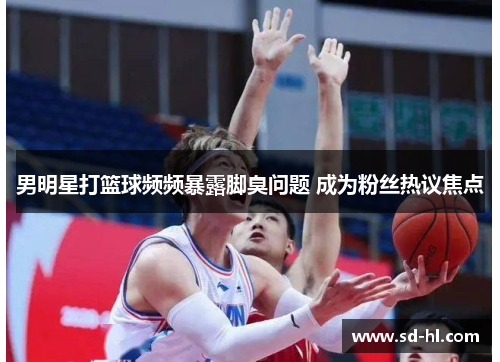男明星打篮球频频暴露脚臭问题 成为粉丝热议焦点