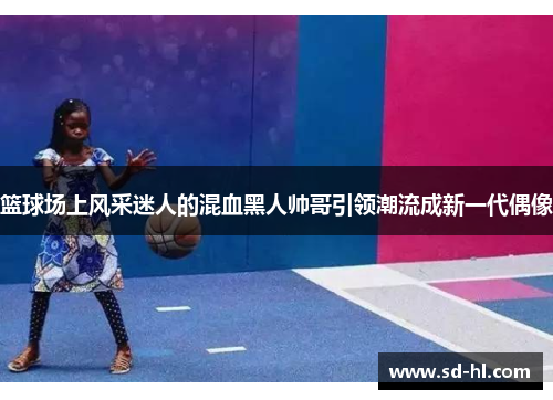 篮球场上风采迷人的混血黑人帅哥引领潮流成新一代偶像