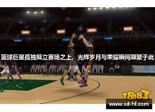 篮球巨星孤独挺立赛场之上，光辉岁月与荣耀瞬间凝聚于此