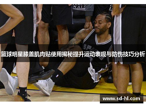 篮球明星膝盖肌肉贴使用揭秘提升运动表现与防伤技巧分析