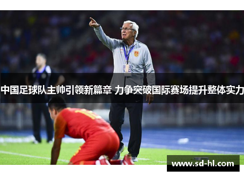 中国足球队主帅引领新篇章 力争突破国际赛场提升整体实力